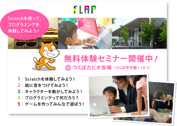 Scratchを使って、プログラミングを体験してみよう！無料体験セミナー開催中！inつくばカピオ会場 （つくば市竹園1-10-1）１： Scratchを体験してみよう ！２： 絵に音をつけてみよう ！３： キャラクターを動かしてみよう ！４： プログラミングって何だろう ？５： ゲームを作ってみんなで遊ぼう ！